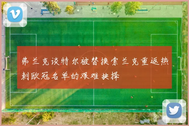 弗兰克谈特尔被替换索兰克重返热刺欧冠名单的艰难抉择