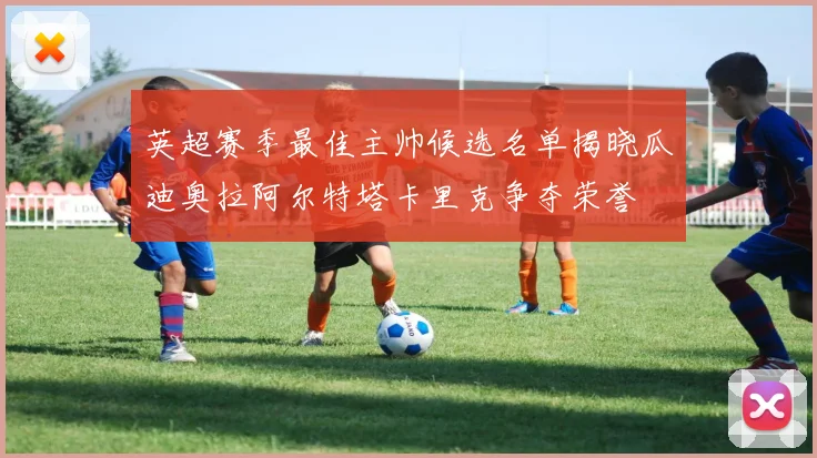 英超赛季最佳主帅候选名单揭晓瓜迪奥拉阿尔特塔卡里克争夺荣誉
