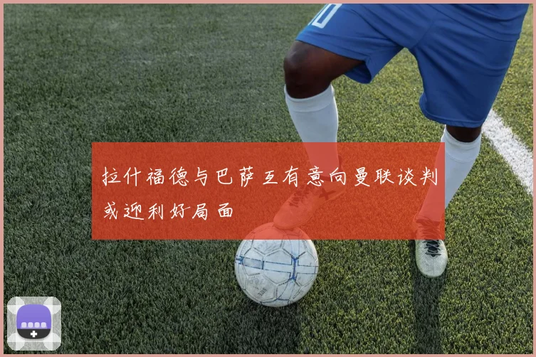 拉什福德与巴萨互有意向曼联谈判或迎利好局面