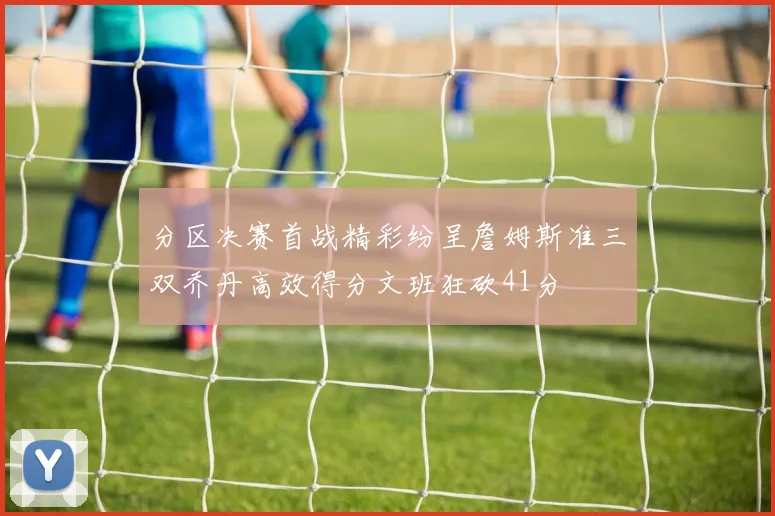 分区决赛首战精彩纷呈詹姆斯准三双乔丹高效得分文班狂砍41分