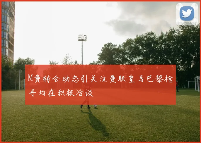 M费转会动态引关注曼联皇马巴黎枪手均在积极洽谈
