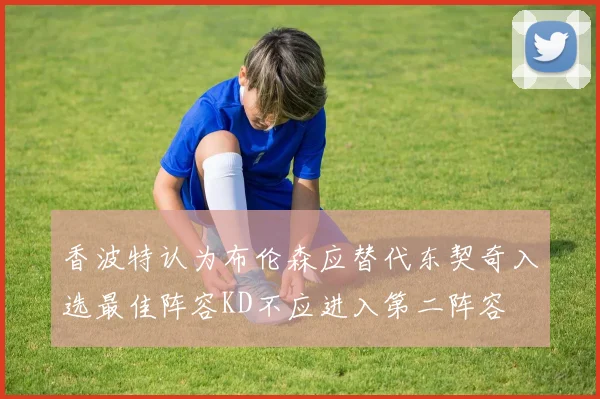 香波特认为布伦森应替代东契奇入选最佳阵容KD不应进入第二阵容