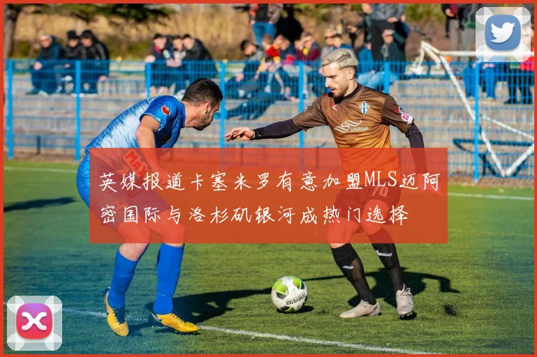 英媒报道卡塞米罗有意加盟MLS迈阿密国际与洛杉矶银河成热门选择