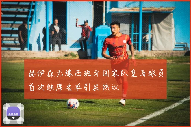 赫伊森无缘西班牙国家队皇马球员首次缺席名单引发热议