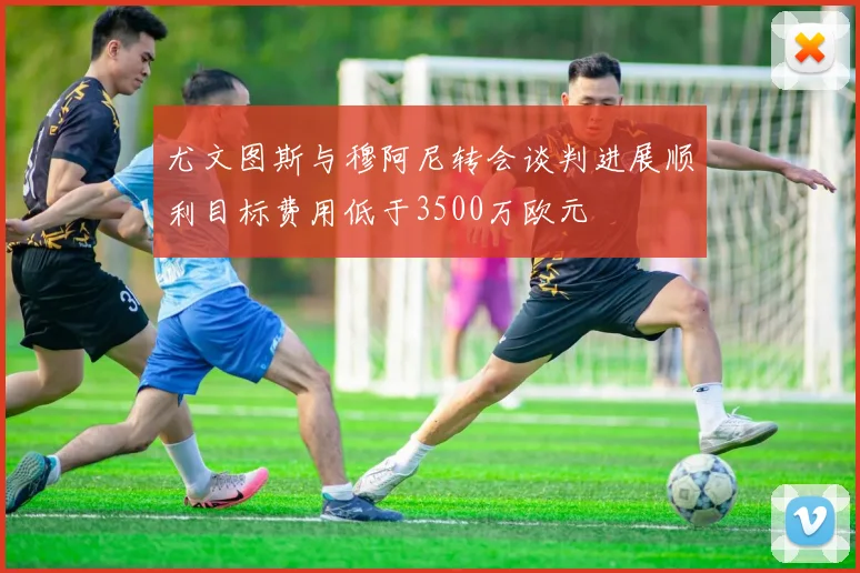 尤文图斯与穆阿尼转会谈判进展顺利目标费用低于3500万欧元