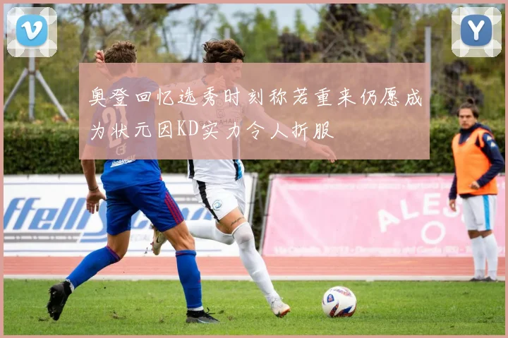 奥登回忆选秀时刻称若重来仍愿成为状元因KD实力令人折服