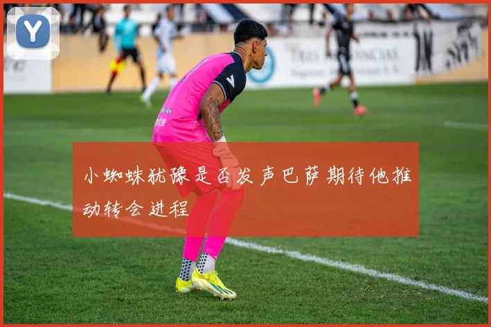 小蜘蛛犹豫是否发声巴萨期待他推动转会进程