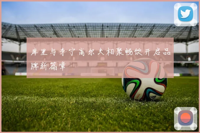 库里与李宁高尔夫相聚畅饮开启品牌新篇章