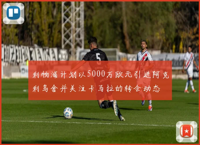 利物浦计划以5000万欧元引进阿克利乌舍并关注卡马拉的转会动态