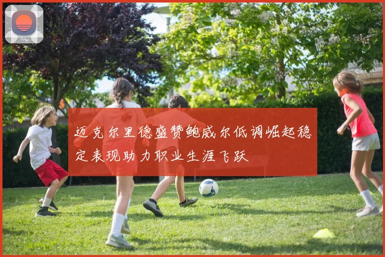 迈克尔里德盛赞鲍威尔低调崛起稳定表现助力职业生涯飞跃