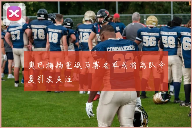 奥巴梅扬重返马赛名单或将离队今夏引发关注