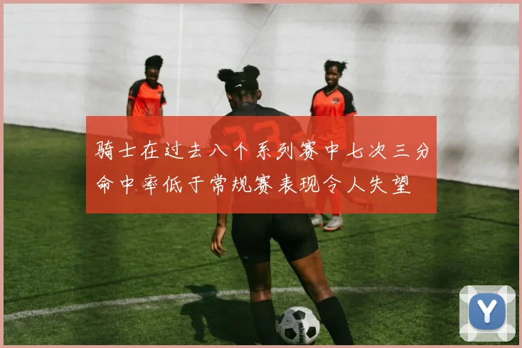骑士在过去八个系列赛中七次三分命中率低于常规赛表现令人失望