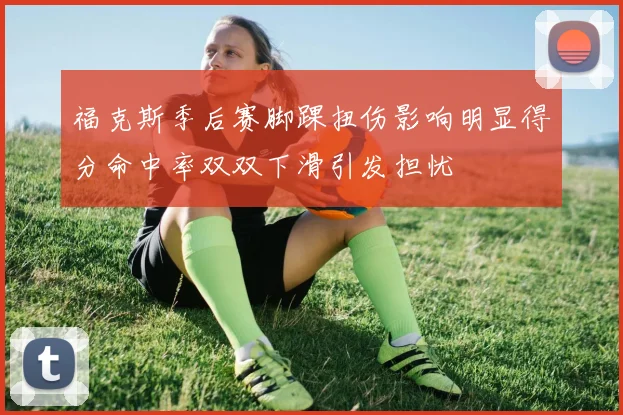 福克斯季后赛脚踝扭伤影响明显得分命中率双双下滑引发担忧