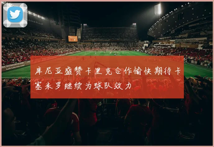 库尼亚盛赞卡里克合作愉快期待卡塞米罗继续为球队效力