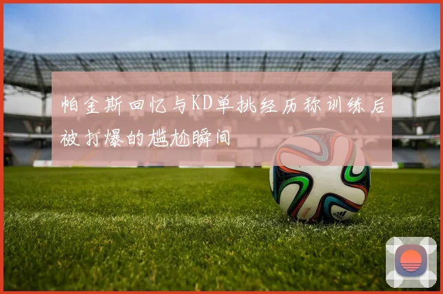 帕金斯回忆与KD单挑经历称训练后被打爆的尴尬瞬间