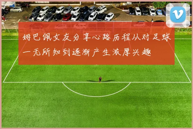 姆巴佩女友分享心路历程从对足球一无所知到逐渐产生浓厚兴趣