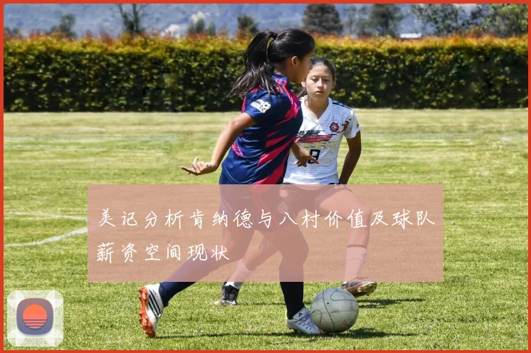 美记分析肯纳德与八村价值及球队薪资空间现状