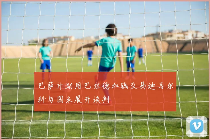 巴萨计划用巴尔德加钱交易迪马尔科与国米展开谈判
