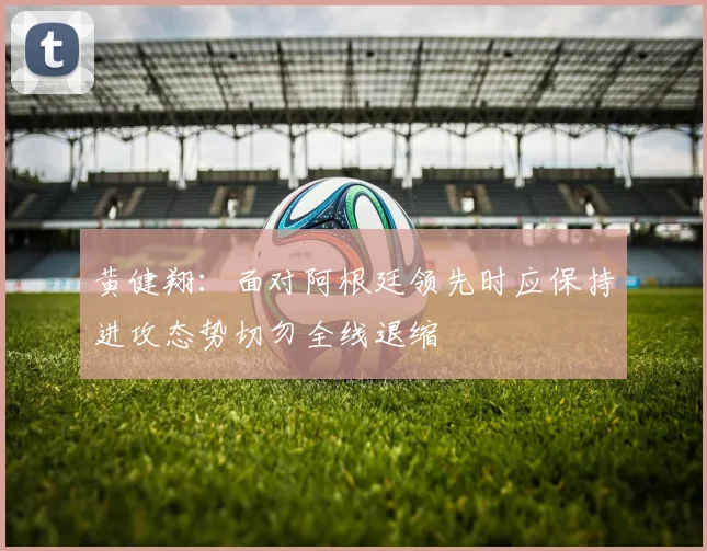 黄健翔：面对阿根廷领先时应保持进攻态势切勿全线退缩