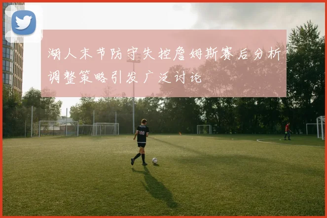 湖人末节防守失控詹姆斯赛后分析调整策略引发广泛讨论