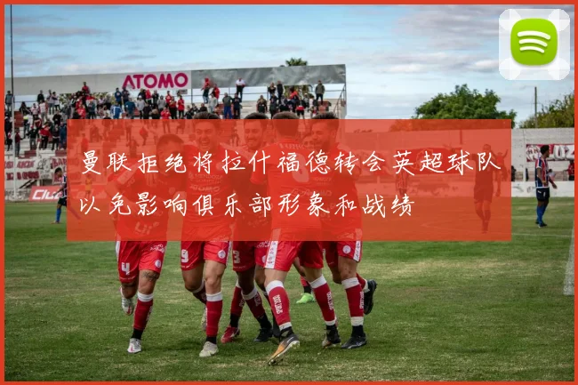 曼联拒绝将拉什福德转会英超球队以免影响俱乐部形象和战绩